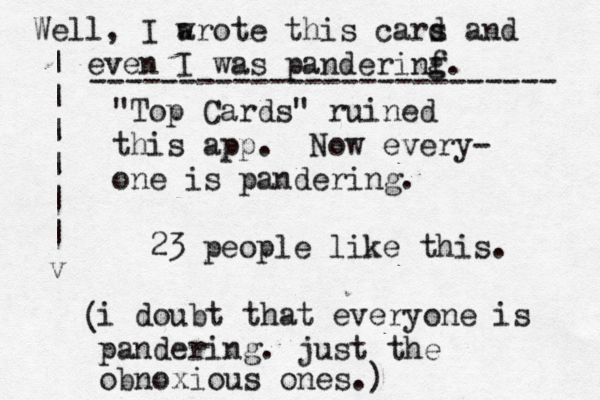 "Top Cards" ruined this app. Now every- one is pandering. 23 people like this. i doubt that everyone is pandering. just the obnoxious ones.) ( | | | | | | v Well, I arote w this cars a d nd even I was panderinf g. -------------------------- 