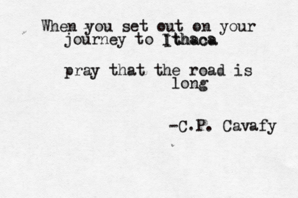 When you set out on your journey to Ithaca pray that the road is long Ithaca -C.P. Cavafy 