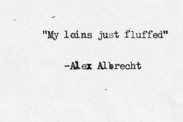 "My loins just fluffed" - Alex Albrecht 