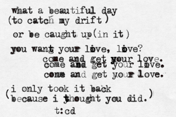 what a beautiful day to catch my drift ( ) or be caught up in it ( ) you wang t t t your live o o , li o o ove? come and get u y y y your love. i only took it back because i yh t t ought you did. come abd n n get your live o . cone mm and get uour y love. ( ) t:cd