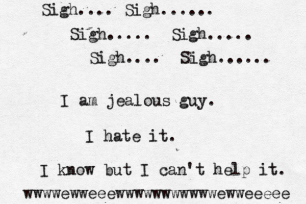 I am jealous guy. I hate it. I know but I can't help it. Sigh.... Sigh...... Sigh..... Sigh..... Sigh.... Sigh...... wwwwewweeewwwwwwwwwwwewweeeee 