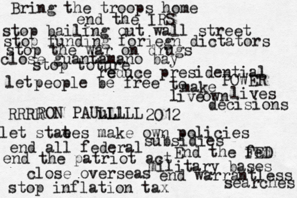 Bring the troops home end the IRS stop inflation tax end warrantless searches close over seas military bases end the patriot act End the fed FED stop bailing out wall street stop funding foriegn dictators stop the war on drugs close guantamano bay stop toture let stae tes make own policies end all federal subsidies e reduce presidential POWER let people be free to make own decisions l ive lives RON PAUu LL Ll LLL RRRR 2012 