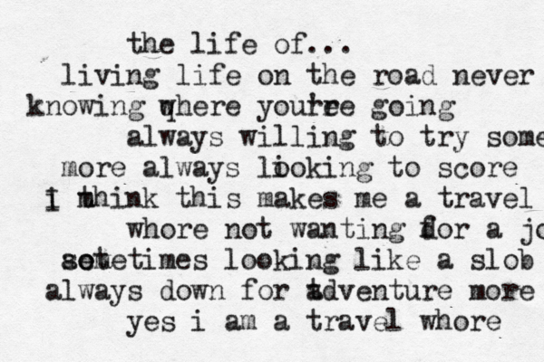 the life of... living life on the road never knowing qhere w youre 're going always willing to try some more always lioking o to score i think this makes me a m I travel whore not wanting d for a job ao et sometimes looking like a slob always down for t adventure more yes i am a travel whore 