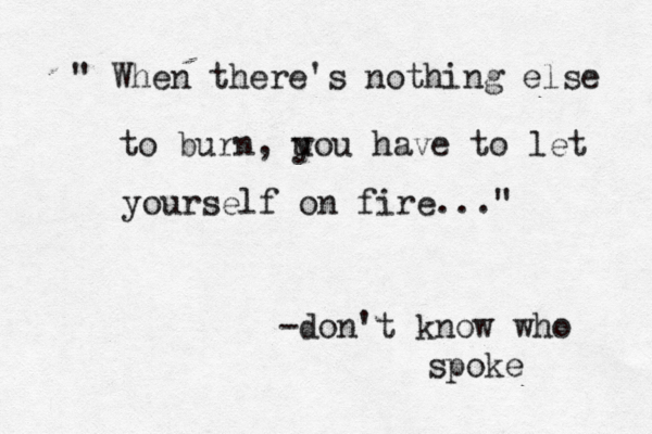 " When there's nothing else to burn, uou have y to let yourself on fire..." -don't know who spoke 