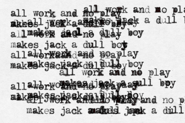 all work and no play makes jacl l a dull boy all work and no play makes jack a dull boy all work and no pa lay makes jack a dull do boy all work and no play akes makes jack a dull boy all work and no play makes jack a dull bot t y all worka and no play makes jack a dull boy all work and no play a ml akes jack a dull boy all work and mo play makes jack a dull bot all work and no play makes jack a di ull all work and no play makes jack a f dull bpu all wprk o and no play makes jack a sull bpy o 