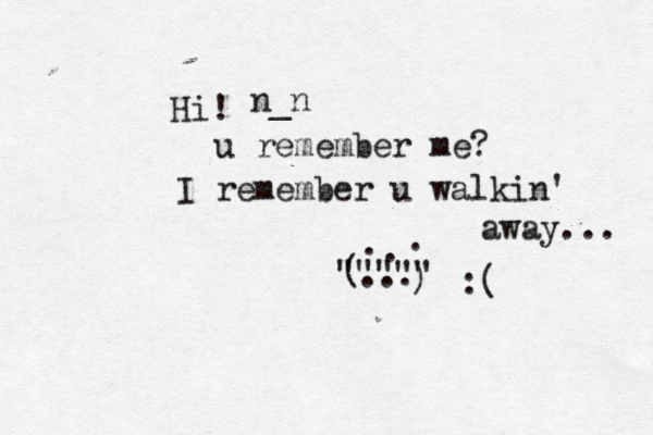 Hi! u remember me? I remember u walkin' away... ) ( . . . ... """"" :( n_n 