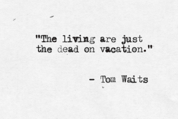 "The living are just the dead on vacation." - Tom Waits 