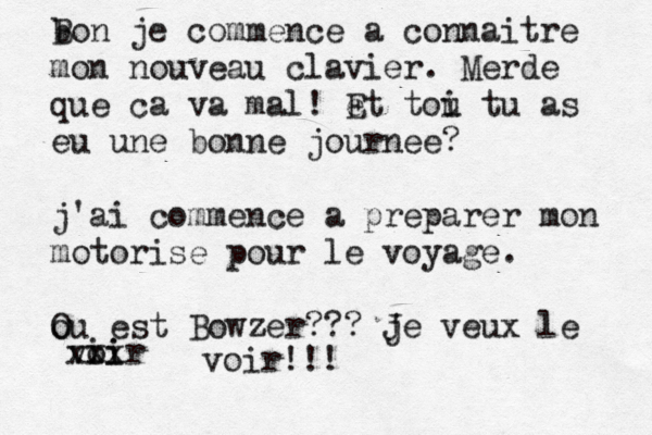 b Bon je commence à a connaitre mon nouveau clavier. Merde que ça c va mal! et E tou i tu as eu une bonne journee? j'ai commence a preparer mon motorise pour le voyage. ou O est Bowzer??? je J veux le viir oi xxx voir!!! 
