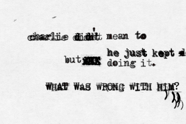 charlie didnt ' ' ' mean to t o charlie d d d d didnt d d d d N but me H H H HH H HE E E E E XXX XXX XXX X x x x x he just kept doing doing it. he just t t t kept p e e e what was wrong with him? WHAT WAS WRONG WITH HIM? - - - - - x x )))))))))))))))))) 
