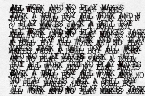 ALL WORK AND NO PLAY MAKES JACK A DULL BOY ALL WORK AND N O PLAY MAKES JACK A DULL BOY ALL WORK AND J N N N N NO PLA Y MAKES JACK A DULL BOY ALL WORK AND NO PLAY MAKES JACK A DULL BOY ALL WORK AND NO PLAY MAKES JACK A DULL BOY ALL WORK AND NO PLAY MAKES C J J J JACK A DLL U ULL BOY ALL WORK AND NO PLAY MAKES JACK A DULL BOY ALL WORK AND NO PLAY MAKES JACK A ALL ALL WORK AND NO PLAY MAKES JACK A DULL BOY ALL WORK AND N O PLAY MAKES JACK A DULL BOY ALL WORK AND NO PLAY MAKES JACK A DULL BOY ALL WORK AND NO PLAY MAKES JACK A DULL BOY ALL WORK AND NO PLAY MAKES JACK A DULL BOY ALL WORK AND NO PLAY MAKES JACK A DULL BOY ALL WORK AND NO NO PLAY MAKES JACK A DULL BOY ALL WORK AND NO PLAY MAKES JACK 