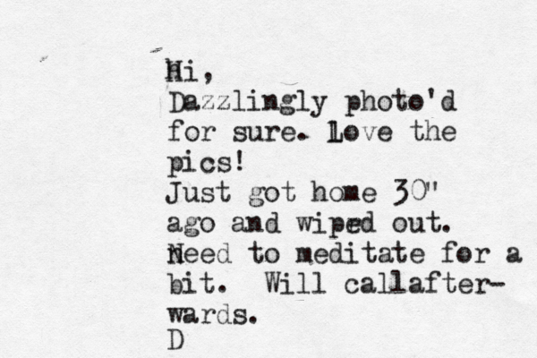 hi H , Dazzlingly photo'd for sure . lo L ve the pics! Just got home 30" ago and wiprd e out . n Need to meditate for a bi bit . Will call after- wards . D