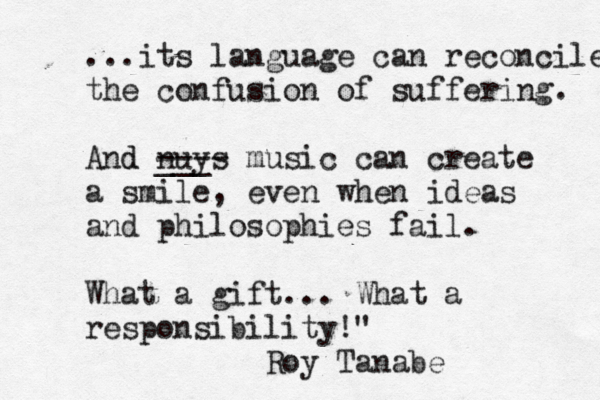...its language can reconcile the confusion of suffering. And d nuys ___ ---- music can create a smile, even when ideas and philosophies fail. What a gift... What a responsibility!" 												 Roy Tanab