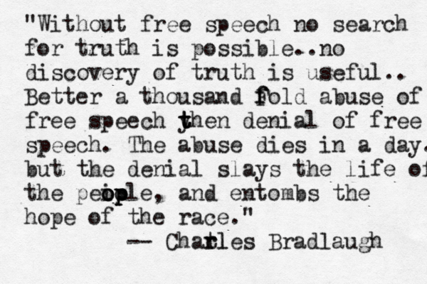 "Without free speech no search for truth is possible..no discovery of truth is useful.. Better a thousand Fold f f abuse of free speech y t t then denial of free speech . The abuse dies in a day. but the denial slays the life of the peiole op op op , and entombs the hope of the race." -- Chatl r rles Bradlaugh 