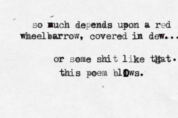 so much depends uo pon a red wheelbarrow, covered in dew... or some shit like tgat h H . this poem bliws O O O O I O . 