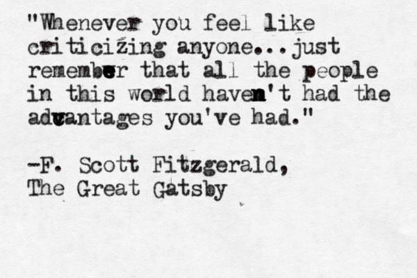 "Whenever you feel like criticizing anyone...just remembwr e e e e e that all the people in this world havem n n n't had the adca v v c ntages you've had." -F. Scott Fitzgerald, The Great Gatsby