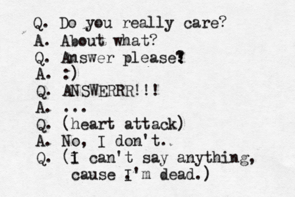 Q. Do you really care? A. About what? Q. Answer please? ! ! ! A. :) Q. ANSWERRR!!! A. ... Q. (heart attack) A. No, I don't. Q. (i I can't say anything, cause . I'm dead.) 