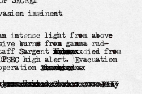 an intense light from above sive burns from gamma rad- taff Sargent Wilson xxxxxx xxxxxx xxxxxxx died from OPSEC high alert. Evacuation operation Bluebird xxxxxxxxx xxxxxxxx . stern United States gone. OP SECRET vasion imminent xxxxxxxxxxxxxxxxxxxxxxxx Pray xxxx xxxxxxxxxx xxxxx xxxx x xxxxxxxxxx xxxxxxxxx xxxxxxxxxxxxxxxxxxxxxxxxx x xxxxxx x 