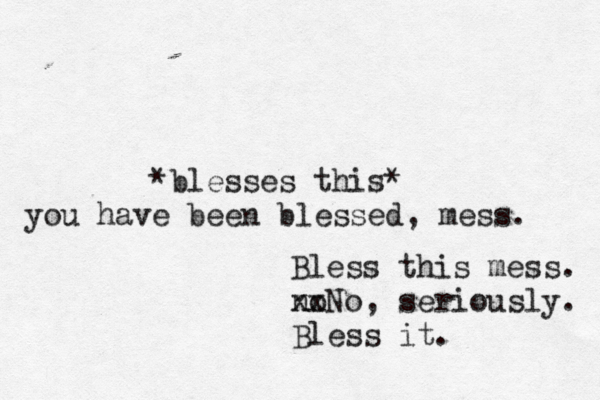 Bless this mess. no xxNo, seriously. Bless it. *bless es this* you have been blessed, mess. 