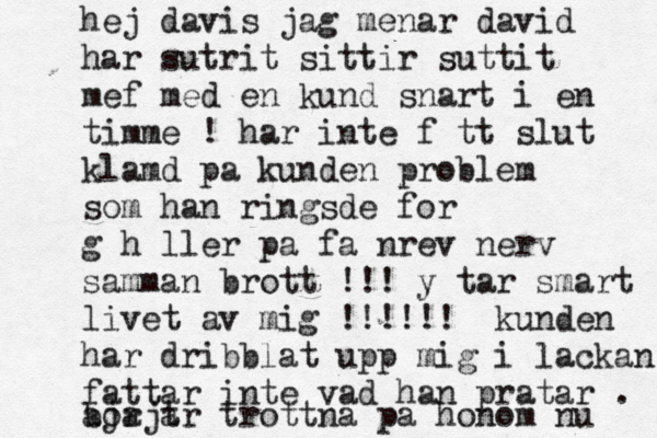 hej davis jag menar david har sutrit sittir suttit mef med en kund snart i en timme ! har inte fått slut klamd pa kunden problem som han ringsde for g håller pa fa nrev nerv samman brott !!! y tar smart livet av mig !!!!!! kunden har dribblat upp mig i lackan fattar inte vad han pratar . borjar trottna pa honom nu aja t