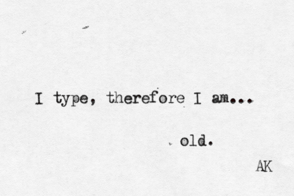 I type, therefore I am... old. AK 