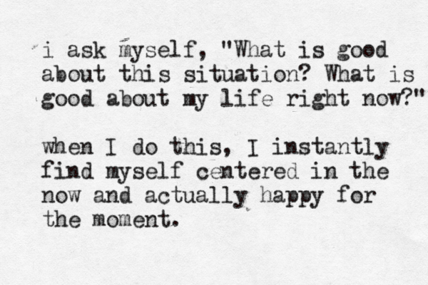 i ask myself, "What is good about this situation? What is good about my life right now?" when I do this, I instantly find myself centered in the now and actually happy for the moment. 