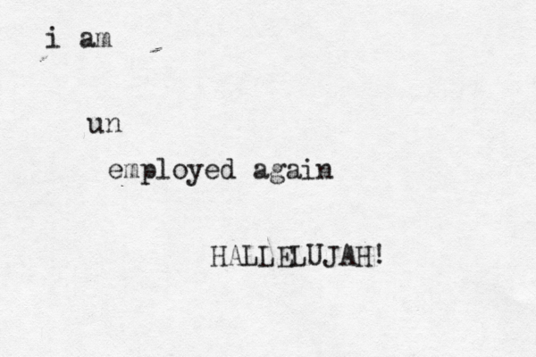 i am un employed again HALLELUJAH! 