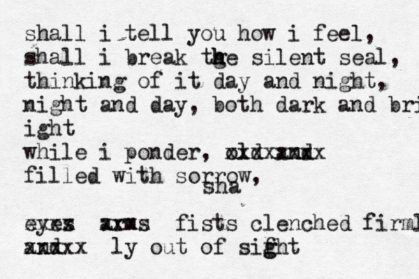 sha shall i tell you how i feel, shall i break tge h h h silent seal, thinking of it day and night, night and day, both dark and bright ight while i ponder, old amd n xxxxxxxx filled with sorrow, eyes xxxx arms xxxx fists clenched firmly and xxxxx ly out of sifht g g 
