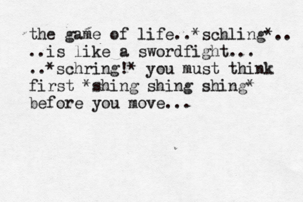 the game of life..*schling*.. ..is like a swordfight... ..*schring!* you must think first *shing shing shing* before you move... 