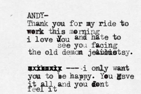 ANDY- Thank you for my ride to work this morning i love uou y y and hate to see you facing the old demon jeaulio lioustsy . m • • ibonly xxxxxxxx cxxxxxxx --- i only want you to be happy . You gsve H it all and you font d d feel it 