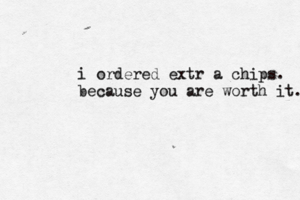 i ordered extr a chips. because you are worth it. 