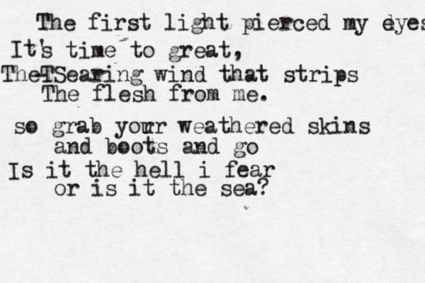 The first light pierced my d eyes It' s time to great, T The Searing wind that strips - The flesh from me. so grab yor ur weathered skins and boots and go Is it the hell i fear or is it the sea? 