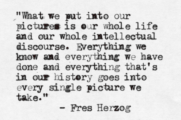 "What we put into our pictures is our whole life and our whole intellectual discourse. Everything we know and everything we have done and everything that's in our history goes into every single picture we take." - Fres Herzog