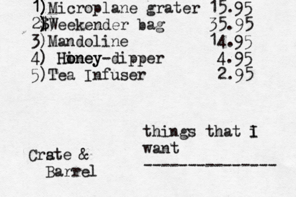 things that i I want --------------- 1) 1)Microplane grater 15.95 2$) ) $ )Weekender bag 35.95 3)Mandoline 14.95 4) Hiney o o oney H dipper - 4.95 5) Tea Infuser 2.95 Crste a & Barrel