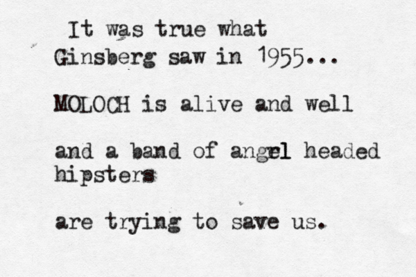 It was true what Ginsberg saw in 1955... MOLOCH is alive and well and a band of angrl el headed hipsters are trying to save us.