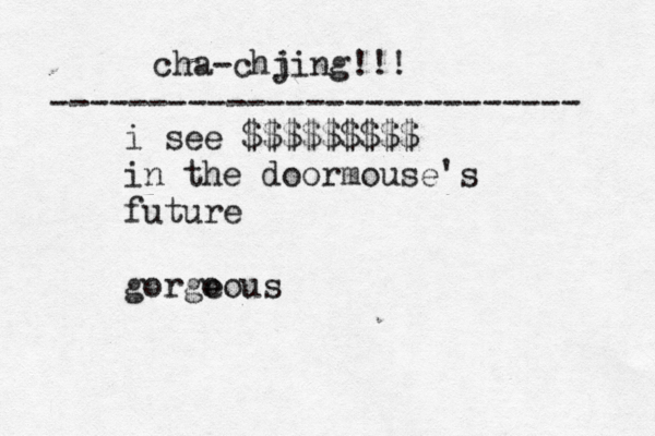 cha-chj iing!!! --------------------------- i see $$$$$$$$$ in the doormouse's future €£¥€ gorgo eous 