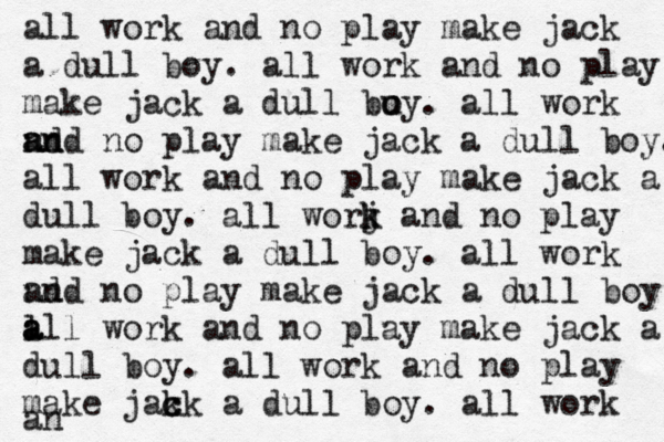 all work and no play make jack a dull boy. all work and no play make jack a dull bu oy o . all work nd a an nd no play make jack a dull boy. all work and no play make jack a dull boy. all worj k k and no play make jack a dull boy. all work nd and no play make jack a dull boy l a a all work and no play make jack a dull boy. all work and no play make jak c ck a dull boy. all work an 