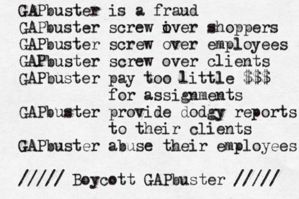 GAPbuster is a fraud GAPbuster screw iver o o shoppers GAPbuster screw over employees GAPbuster screw over clients GAPbuster pay too little $$$ for assignments GAPbuster provide dodgy reports to their clients GAPbuster abuse their employees ///// Boycott GAPbuster ///// 
