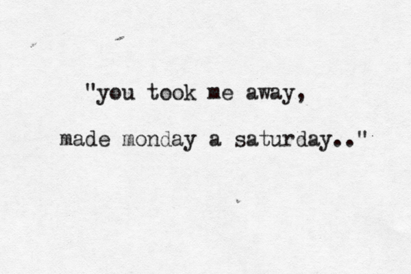 "you took me away, made monday a saturday.." 