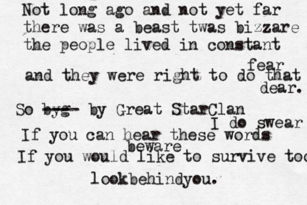 Not long ago and not yet far there was a beast twas bizzare the people lived in constant fear and they were right to do that dear. So byg --- --- by Great StarClan I do swear If you can hear these words beware If you would like to survive too lookbehindyou. 