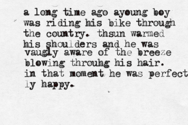 a long time ago ayoung boy was riding his bike through the country. thsun warmed his shoulders and he was vaugly aware of the breeze blowing throuhg his hair. in that moment he was perfectly ly happy. 