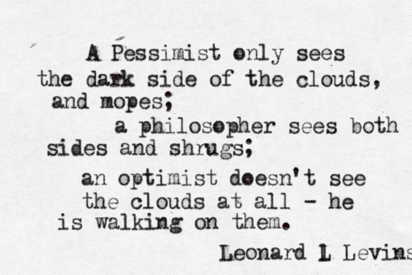 A Pessimist only sees the dark side of the clouds, and mopes; a philosopher sees both sides and shrugs; an optimist doesn't see the clouds at all - he is walking on them. Leonard l L Levinson 