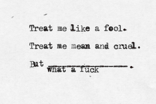 Treat me like a fool. Treat me mean and cruel. But ----------------- what a fuck 
