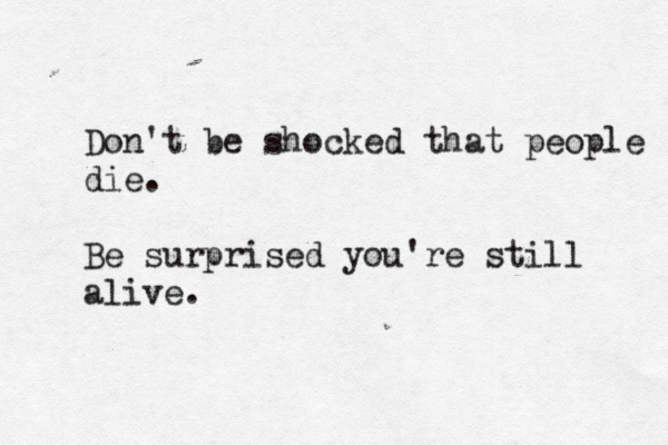 Don't be shocked that people die. Be surprised you're still alive.