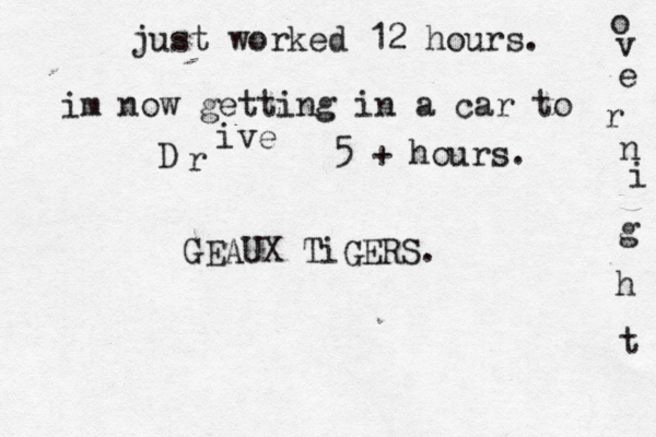 just worked 12 hours. im now getting in a car to D r ive 5 + hours. o v e r n i g h t GEAUX TiGERS. 