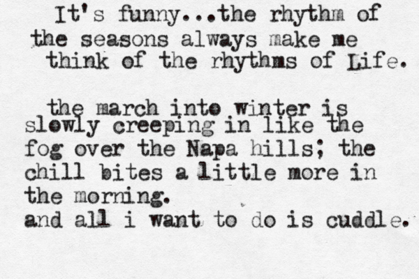 It's funny...the rhythm of the seasons always make me think of the rhythms of Life. the march into winter is slowly creeping in like the fog over the Napa hills; the chill bites a little more in the morning. and all i want to do is cuddle. 