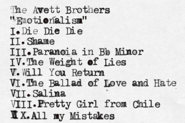 The Avett Brothers "Emotionalism" I.Die Die Die II.Shame III.Paranoia in Bb Minor IV.The Weight of Lies V.Will You Return VI.The Ballad of Love and Hate VII.Salina VIII.Pretty Girl from Chile V I I I X.All my Mistakes 