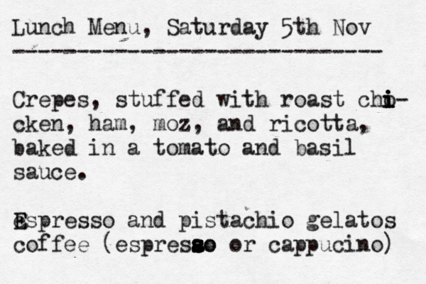 Lunch Menu, Saturday 5th Nov ----------------------------- Crê epes, stuffed with roast cho i i i i- cken, ham, moz, and ricotta, baked in a tomato and basil sauce . espre E E sso and pistachio gelatos coffee (espresao s s a s s s so or cappucino) 