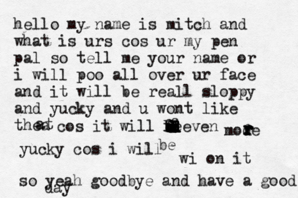 hello my name is mitch and what is urs cos ur my pen pal so tell me your name or i will poo all over ur face and it will be reall sloppy and yucky and u wont like thea at cos it will beeven fffdddddddddddddd be mode rrrrrrrrryucky cos i will wi on it so yeah goodbye and have a good d ay