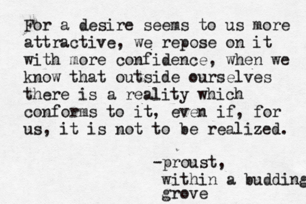 For a desire seems to us more attractive, we repose on it with more confidence, when we know that outside ourselves there is a reality which conforms to it, even if, for us, it is not to be realized. -proust, within a budding grove