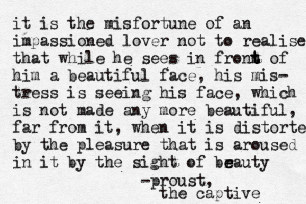 it is the misfortune of an impassioned lover not to realise that while he sees in fronn t t t of him a beautiful face, his mis- tress is seeing his face, which is not made any more beautiful, far from it, when it is distorted by the pleasure that is aroused in it by the sight of brauty e e -proust, the captive 